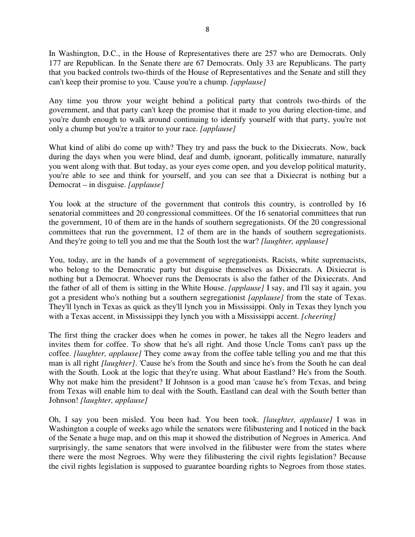 In Washington, D.C., in the House of Representatives there are 257 who are Democrats. Only 177 are Republican. In the Senate there are 67 Democrats. Only 33 are Republicans. The party that you backed controls two-thirds of the House of Representatives and the Senate and still they can’t keep their promise to you. ‘Cause you’re a chump. [applause]  Any time you throw your weight behind a political party that controls two-thirds of the government, and that party can’t keep the promise that it made to you during election-time, and you’re dumb enough to walk around continuing to identify yourself with that party. you’re not only a chump but you’re a traitor to your race. [applause]  What kind of alibi do come up with? They try and pass the buck to the Dixiecrats. Now, back during the days when you were blind, deaf and dumb, ignorant, politically immature, naturally you went along with that. But today, as your eyes come open, and you develop political maturity, You’re able to see and think for yourself, and you can see that a Dixiecrat is nothing but a Democrat — in disguise. [applause]  You look at the structure of the government that controls this country, is controlled by 16 senatorial committees and 20 congressional committees. Of the 16 senatorial committees thal run the government, 10 of them are in the hands of southern segregationists. Of the 20 congres committees that run the government, 12 of them are in the hands of southern segreg: And they’re going to tell you and me that the South lost the war? [laughter, applause]  You, today, are in the hands of a government of segregationists. Racists, white supremacists, who belong to the Democratic party but disguise themselves as Dixiecrats. A Dixiecrat nothing but a Democrat. Whoever runs the Demacrats is also the father of the Dixiecrats. And the father of all of them is sitting in the White House. [applause] I say, and I’l say it again, you got a president who’s nothing but a southern segregationist [applause] from the state of Texas. They’ll lynch in Texas as quick as theyll lynch you in Mississippi. Only in Texas they lynch you with a Texas accent, in Mississippi they lynch you with a Mississippi accent. [cheering]  ‘The first thing the cracker does when he comes in power, he takes all the Negro leaders and invites them for coffee. To show that he’s all right. And those Uncle Toms can’t pass up the coffee. [laughter, applause] They come away from the coffee table telling you and me that this man is all right [laughter].‘Cause he’s from the South and since he’s from the South he can deal with the South. Look at the logic that they’re using. What about Eastland? He’s from the South. Why not make him the president? If Johnson is a good man ‘cause he’s from Texas, and being from Texas will enable him to deal with the South, Eastland can deal with the South better than Johnson! [laughter, applause]  Oh, I say you been misled. You been had. You been took. [laughter, applause] 1 was in Washinglon a couple of weeks ago while the senators were filibustering and I noticed in the back of the Senate a huge map, and on this map it showed the distribution of Negroes in America. And surprisingly, the same senators that were involved in the filibuster were from the states where there were the most Negroes. Why were they filibustering the civil rights legislation? Because the civil rights legislation is supposed to guarantee boarding rights to Negroes from those states.  